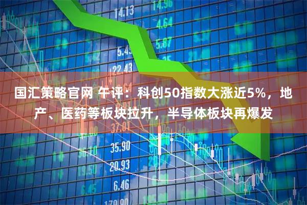 国汇策略官网 午评:科创50指数大涨近5%,地产、医药等板块拉升,半导体板块再爆发
