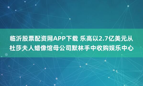 临沂股票配资网APP下载 乐高以2.7亿美元从杜莎夫人蜡像馆母公司默林手中收购娱乐中心