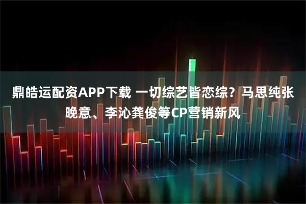 鼎皓运配资APP下载 一切综艺皆恋综?马思纯张晚意、李沁龚俊等CP营销新风
