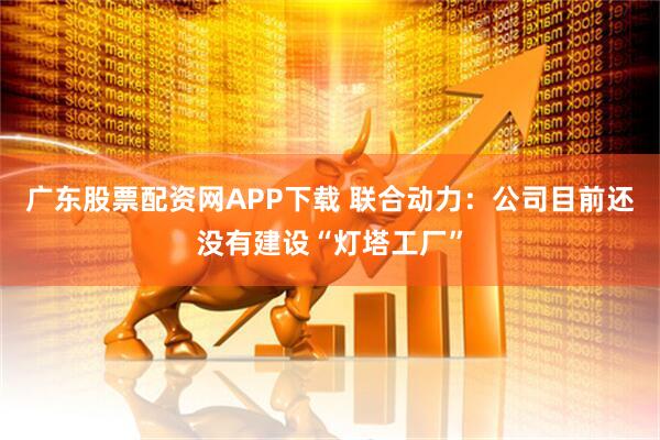 广东股票配资网APP下载 联合动力：公司目前还没有建设“灯塔工厂”