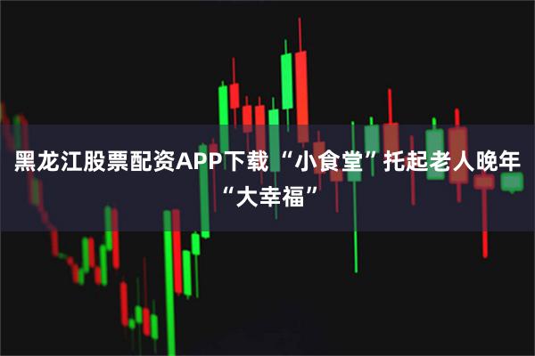 黑龙江股票配资APP下载 “小食堂”托起老人晚年“大幸福”