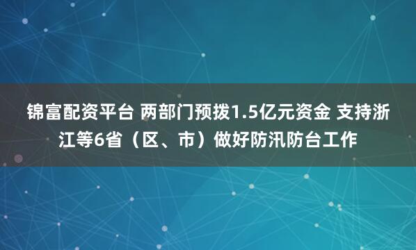 锦富配资平台 两部门预拨1.5亿元资金 支持浙江等6省（区、市）做好防汛防台工作