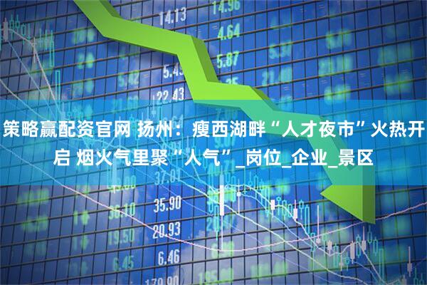 策略赢配资官网 扬州：瘦西湖畔“人才夜市”火热开启 烟火气里聚“人气”_岗位_企业_景区