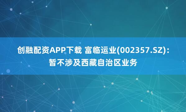 创融配资APP下载 富临运业(002357.SZ)：暂不涉及西藏自治区业务