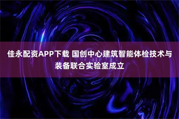 佳永配资APP下载 国创中心建筑智能体检技术与装备联合实验室成立