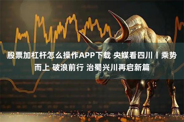 股票加杠杆怎么操作APP下载 央媒看四川丨乘势而上 破浪前行 治蜀兴川再启新篇