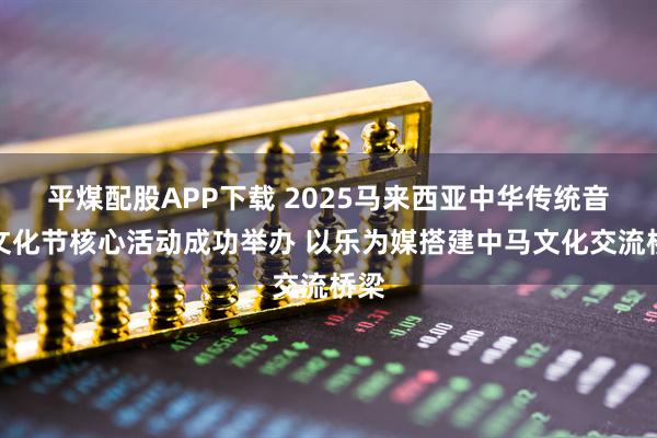 平煤配股APP下载 2025马来西亚中华传统音乐文化节核心活动成功举办 以乐为媒搭建中马文化交流桥梁