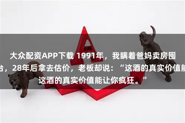 大众配资APP下载 1991年，我瞒着爸妈卖房囤下3100瓶茅台，28年后拿去估价，老板却说：“这酒的真实价值能让你疯狂。”