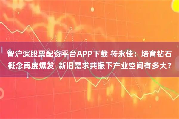 智沪深股票配资平台APP下载 符永佳：培育钻石概念再度爆发  新旧需求共振下产业空间有多大？