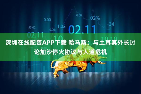 深圳在线配资APP下载 哈马斯：与土耳其外长讨论加沙停火协议与人道危机