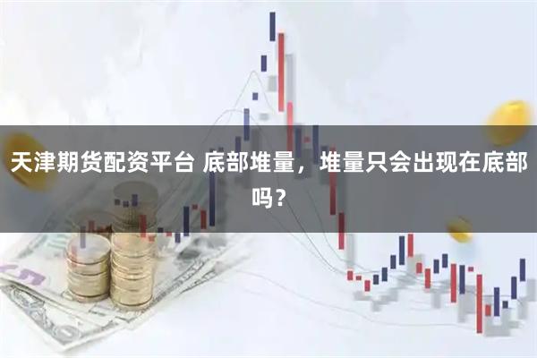 天津期货配资平台 底部堆量，堆量只会出现在底部吗？