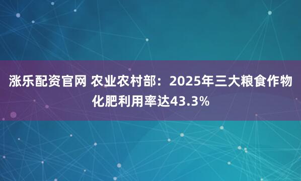 涨乐配资官网 农业农村部：2025年三大粮食作物化肥利用率达43.3%
