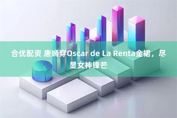 合优配资 唐嫣穿Oscar de La Renta金裙，尽显女神锋芒