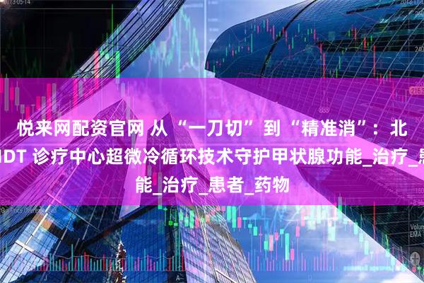 悦来网配资官网 从 “一刀切” 到 “精准消”：北京华坛 MDT 诊疗中心超微冷循环技术守护甲状腺功能_治疗_患者_药物
