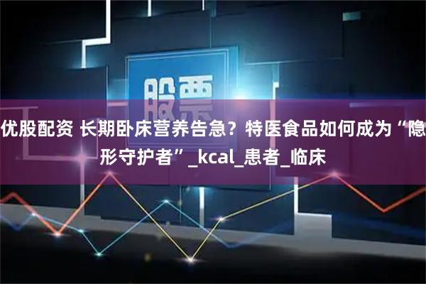 优股配资 长期卧床营养告急？特医食品如何成为“隐形守护者”_kcal_患者_临床