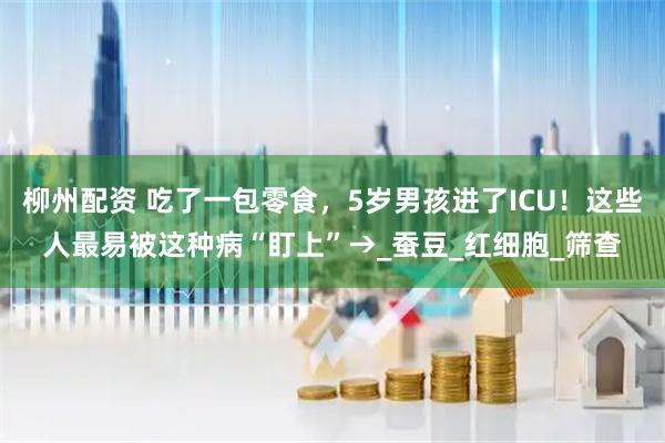 柳州配资 吃了一包零食，5岁男孩进了ICU！这些人最易被这种病“盯上”→_蚕豆_红细胞_筛查
