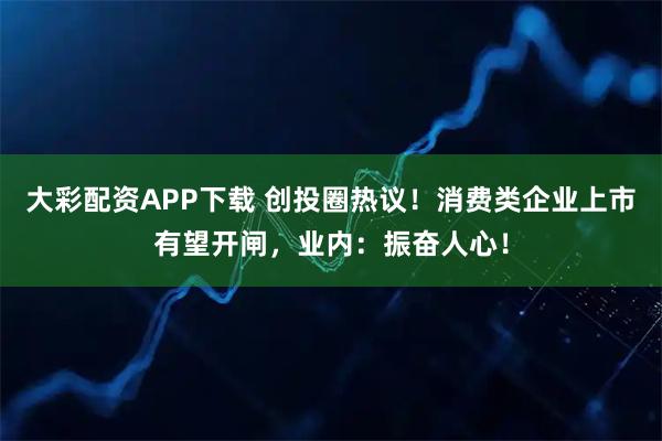 大彩配资APP下载 创投圈热议！消费类企业上市有望开闸，业内：振奋人心！