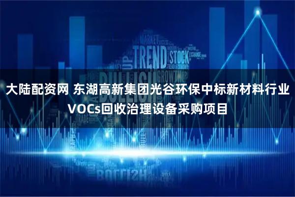 大陆配资网 东湖高新集团光谷环保中标新材料行业VOCs回收治理设备采购项目