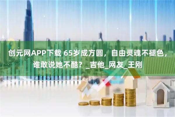 创元网APP下载 65岁成方圆，自由灵魂不褪色，谁敢说她不酷？_吉他_网友_王刚