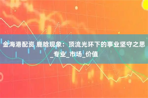 金海港配资 鹿晗现象：顶流光环下的事业坚守之思_专业_市场_价值