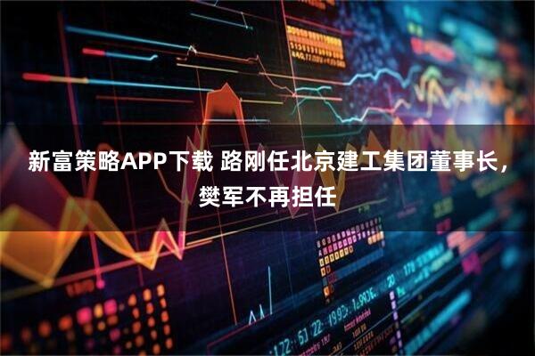 新富策略APP下载 路刚任北京建工集团董事长，樊军不再担任