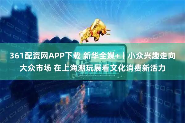 361配资网APP下载 新华全媒+丨小众兴趣走向大众市场 在上海潮玩展看文化消费新活力