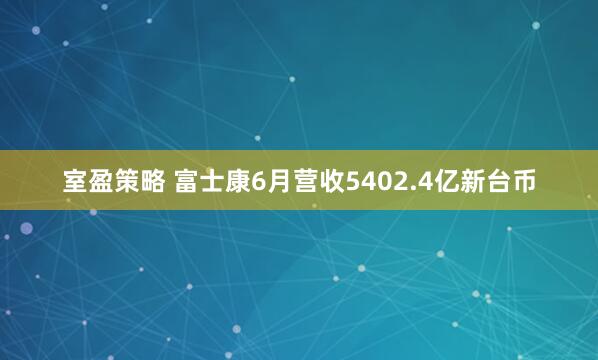 室盈策略 富士康6月营收5402.4亿新台币