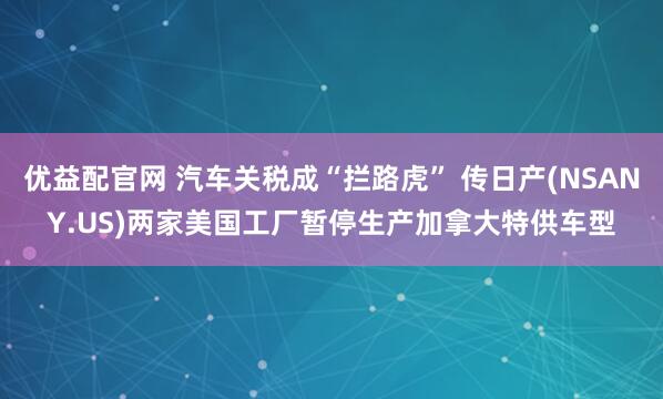 优益配官网 汽车关税成“拦路虎” 传日产(NSANY.US)两家美国工厂暂停生产加拿大特供车型