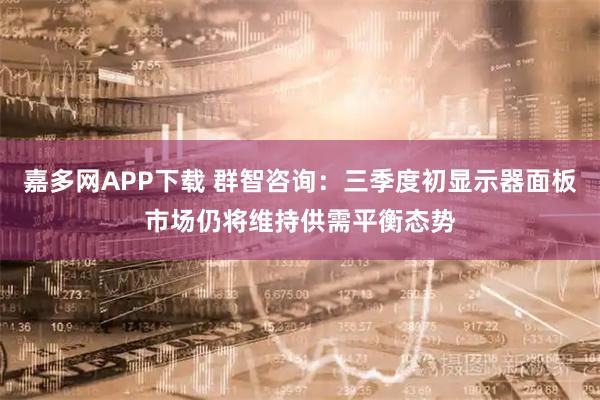 嘉多网APP下载 群智咨询：三季度初显示器面板市场仍将维持供需平衡态势