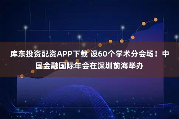 库东投资配资APP下载 设60个学术分会场！中国金融国际年会在深圳前海举办