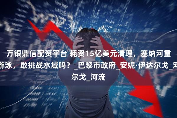 万银鼎信配资平台 耗资15亿美元清理，塞纳河重启游泳，敢挑战水域吗？_巴黎市政府_安妮·伊达尔戈_河流