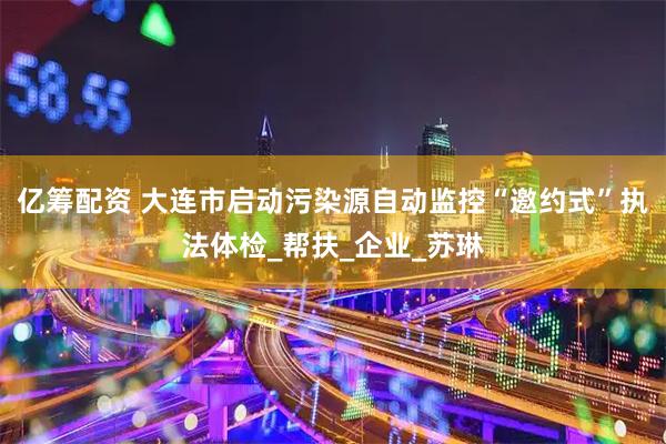 亿筹配资 大连市启动污染源自动监控“邀约式”执法体检_帮扶_企业_苏琳