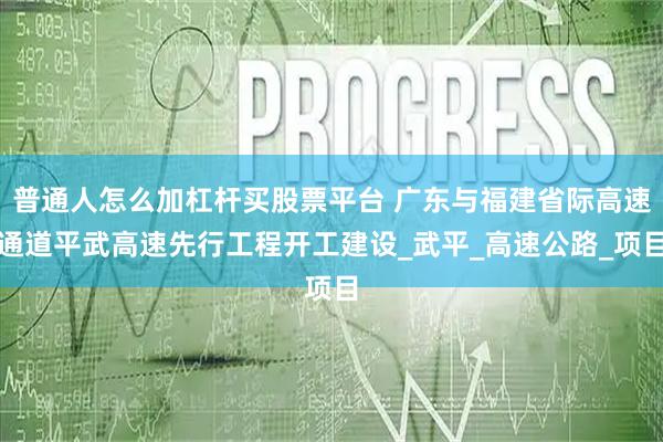 普通人怎么加杠杆买股票平台 广东与福建省际高速通道平武高速先行工程开工建设_武平_高速公路_项目