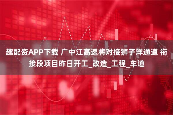 趣配资APP下载 广中江高速将对接狮子洋通道 衔接段项目昨日开工_改造_工程_车道