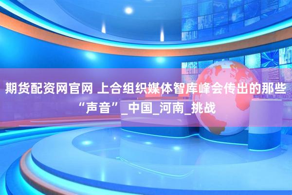 期货配资网官网 上合组织媒体智库峰会传出的那些“声音”_中国_河南_挑战