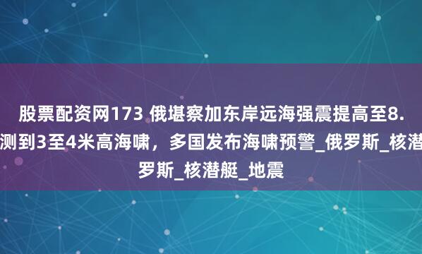 股票配资网173 俄堪察加东岸远海强震提高至8.7级，监测到3至4米高海啸，多国发布海啸预警_俄罗斯_核潜艇_地震