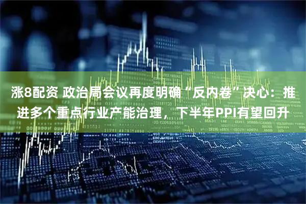 涨8配资 政治局会议再度明确“反内卷”决心：推进多个重点行业产能治理，下半年PPI有望回升