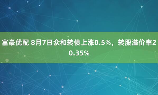 富豪优配 8月7日众和转债上涨0.5%，转股溢价率20.35%