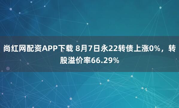 尚红网配资APP下载 8月7日永22转债上涨0%，转股溢价率66.29%