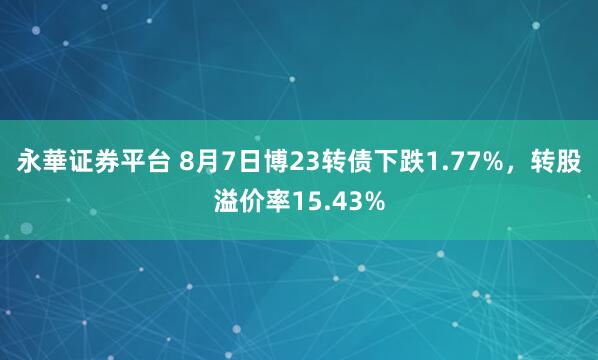永華证券平台 8月7日博23转债下跌1.77%，转股溢价率15.43%