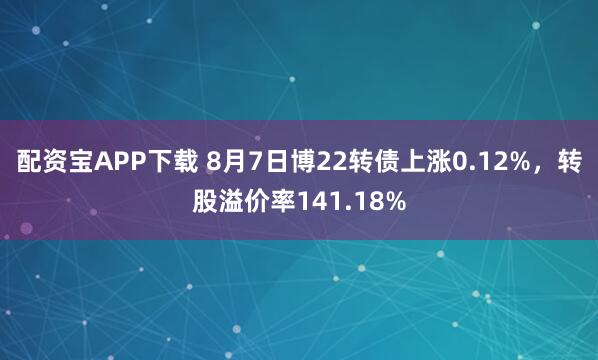 配资宝APP下载 8月7日博22转债上涨0.12%，转股溢价率141.18%