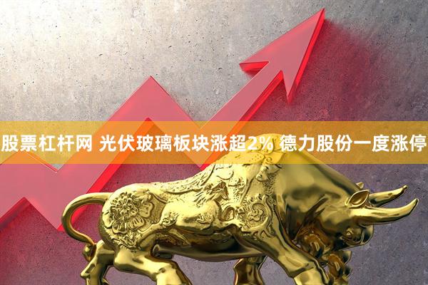 股票杠杆网 光伏玻璃板块涨超2% 德力股份一度涨停