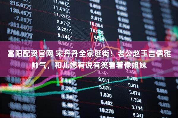 富阳配资官网 宋丹丹全家逛街！老公赵玉吉儒雅帅气，和儿媳有说有笑看着像姐妹