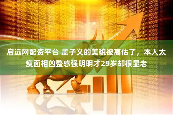 启远网配资平台 孟子义的美貌被高估了，本人太瘦面相凶整感强明明才29岁却很显老